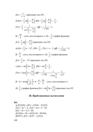 140
f(x) =
1
1
−x
пересекает ось OY;
б) f(x) =
2
1
tg 




 π
−
4
x ; f(0) =
2
1
tg 




 π
−
4
= –
2
1
;
f′(x) =
2
1





 π
−
4
cos
1
2
x
, tgβ =
)0(
1
f ′−
= 1,
β =
4
3π
– угол, под которым в т. (0; –
2
1
) график функции
f(x) =
2
1
tg 




 π
−
4
x пересекает ось OY;
в) f(x) =
2
1
(x – 1)2
; f(0) =
2
1
; f′(x) = x – 1, tgβ =
)0(
1
f ′−
= 1;
β =
4
π
– угол, под которым в т. (0;
2
1
) график функции
f(x) =
2
1
(x – 1)2
пересекает ось OY;
г) f(x) = sin 




 π
+π
6
2 ; f(0) = sin
6
π
=
2
1
;
f′(x) = 2cos 




 π
+
6
2x , tgβ =
)0(
1
f ′−
=
3
1
6
cos2
1
−
=
π
−
;
β = π + arctg 







3
1
= π –
6
π
=
6
5π
– угол, под которым в т.
(0;
2
1
) график функции f(x) = sin 




 π
+π
6
2 пересекает ось OY.
20. Приближенные вычисления
261.
а) f(2,016) ≈ f(2) + (2,016 – 2)⋅f′(2);
f′(x) = 4x3
+ 2, f′(2) = 4⋅8 + 2 = 34;
f(2) = 16 + 2⋅2 = 20,
f(2,016) ≈ 20 + 0,016⋅34 = 20,544;
f(0,97) ≈ f(1) + (0,97 – 1)⋅f′(1);
 