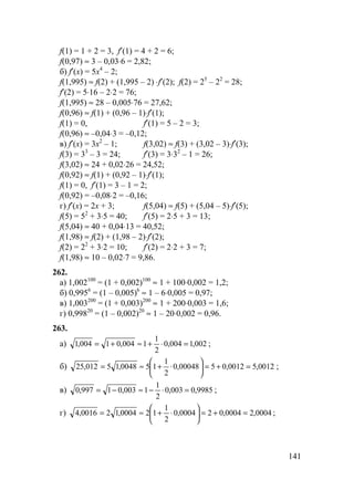 141
f(1) = 1 + 2 = 3, f′(1) = 4 + 2 = 6;
f(0,97) ≈ 3 – 0,03⋅6 = 2,82;
б) f′(x) = 5x4
– 2;
f(1,995) ≈ f(2) + (1,995 – 2) ⋅f′(2); f(2) = 25
– 22
= 28;
f′(2) = 5⋅16 – 2⋅2 = 76;
f(1,995) ≈ 28 – 0,005⋅76 = 27,62;
f(0,96) ≈ f(1) + (0,96 – 1)⋅f′(1);
f(1) = 0, f′(1) = 5 – 2 = 3;
f(0,96) ≈ –0,04⋅3 = –0,12;
в) f′(x) = 3x2
– 1; f(3,02) ≈ f(3) + (3,02 – 3)⋅f′(3);
f(3) = 33
– 3 = 24; f′(3) = 3⋅32
– 1 = 26;
f(3,02) ≈ 24 + 0,02⋅26 = 24,52;
f(0,92) ≈ f(1) + (0,92 – 1)⋅f′(1);
f(1) = 0, f′(1) = 3 – 1 = 2;
f(0,92) = –0,08⋅2 = –0,16;
г) f′(x) = 2x + 3; f(5,04) ≈ f(5) + (5,04 – 5)⋅f′(5);
f(5) = 52
+ 3⋅5 = 40; f′(5) = 2⋅5 + 3 = 13;
f(5,04) ≈ 40 + 0,04⋅13 = 40,52;
f(1,98) ≈ f(2) + (1,98 – 2)⋅f′(2);
f(2) = 22
+ 3⋅2 = 10; f′(2) = 2⋅2 + 3 = 7;
f(1,98) ≈ 10 – 0,02⋅7 = 9,86.
262.
а) 1,002100
= (1 + 0,002)100
≈ 1 + 100⋅0,002 = 1,2;
б) 0,9956
= (1 – 0,005)6
≈ 1 – 6⋅0,005 = 0,97;
в) 1,003200
= (1 + 0,003)200
≈ 1 + 200⋅0,003 = 1,6;
г) 0,99820
= (1 – 0,002)20
≈ 1 – 20⋅0,002 = 0,96.
263.
а) 002,1004,0
2
1
1004,01004,1 =⋅+≈+= ;
б) 0012,50012,0500048,0
2
1
150048,15012,25 =+=





⋅+≈= ;
в) 9985,0003,0
2
1
1003,01997,0 =⋅−≈−= ;
г) 0004,20004,020004,0
2
1
120004,120016,4 =+=





⋅+≈= ;
 