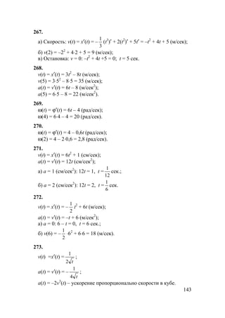 143
267.
а) Скорость: v(t) = x′(t) = –
3
1
(t3
)′ + 2(t2
)′ + 5t′ = –t2
+ 4t + 5 (м/сек);
б) v(2) = –22
+ 4⋅2 + 5 = 9 (м/сек);
в) Остановка: v = 0: –t2
+ 4t +5 = 0; t = 5 сек.
268.
v(t) = x′(t) = 3t2
– 8t (м/сек);
v(5) = 3⋅52
– 8⋅5 = 35 (м/сек);
a(t) = v′(t) = 6t – 8 (м/сек2
);
a(5) = 6⋅5 – 8 = 22 (м/сек2
).
269.
ω(t) = ϕ′(t) = 6t – 4 (рад/сек);
ω(4) = 6⋅4 – 4 = 20 (рад/сек).
270.
ω(t) = ϕ′(t) = 4 – 0,6t (рад/сек);
ω(2) = 4 – 2⋅0,6 = 2,8 (рад/сек).
271.
v(t) = x′(t) = 6t2
+ 1 (см/сек);
a(t) = v′(t) = 12t (см/сек2
);
а) a = 1 (см/сек2
): 12t = 1, t =
12
1
сек.;
б) a = 2 (см/сек2
): 12t = 2, t =
6
1
сек.
272.
v(t) = x′(t) = –
2
1
t2
+ 6t (м/сек);
a(t) = v′(t) = –t + 6 (м/сек2
);
а) a = 0: 6 – t = 0, t = 6 сек.;
б) v(6) = –
2
1
⋅62
+ 6⋅6 = 18 (м/сек).
273.
v(t) =x′(t) =
t2
1
;
a(t) = v′(t) = –
t4
1
;
a(t) = –2v3
(t) – ускорение пропорционально скорости в кубе.
 