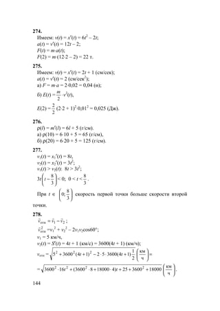 144
274.
Имеем: v(t) = x′(t) = 6t2
– 2t;
a(t) = v′(t) = 12t – 2;
F(t) = m⋅a(t);
F(2) = m⋅(12⋅2 – 2) = 22 т.
275.
Имеем: v(t) = x′(t) = 2t + 1 (см/сек);
a(t) = v′(t) = 2 (см/сек2
);
а) F = m⋅a = 2⋅0,02 = 0,04 (н);
б) E(t) =
2
m
⋅v2
(t),
E(2) =
2
2
(2⋅2 + 1)2
⋅0,012
= 0,025 (Дж).
276.
ρ(l) = m′(l) = 6l + 5 (г/см).
а) ρ(10) = 6⋅10 + 5 = 65 (г/см),
б) ρ(20) = 6⋅20 + 5 = 125 (г/см).
277.
v1(t) = x1′(t) = 8t,
v2(t) = x2′(t) = 3t2
;
v1(t) > v2(t): 8t > 3t2
;
3t 





−
3
8
t < 0; 0 < t <
3
8
.
При t ∈ 





3
8
;0 скорость первой точки больше скорости второй
точки.
278.
21 vvv
rrr
−=отн ;
2
отнv
r
=v1
2
+ v2
2
– 2v1v2cos60°;
v1 = 5 км/ч,
v2(t) = S′(t) = 4t + 1 (км/с) = 3600(4t + 1) (км/ч);
vотн = =





+⋅⋅−++
ч
км
2
1
)14(360052)14(36005 222
tt
= 





+++⋅+⋅+⋅
ч
км
18000360025)41800083600(163600 2222
tt .
 