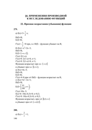 146
§6. ПРИМЕНЕНИЯ ПРОИЗВОДНОЙ
К ИССЛЕДОВАНИЮ ФУНКЦИЙ
22. Признак возрастания (убывания) функции
279.
а) f(x)=3-
2
1
x;
D(f)=R;
E(f)=R;
f’(x)=-
2
1
<0 при, x∈D(f) – функция убывает на R;
б) f(x)=-x2
+2x–3;
D(f)=R;
E(f)= ( ]2;−−∞ ;
f’(x)=2(1-x);
f’(x)<0: 2(1-x)<0, x>1;
f’(x)>0: 2(1-x)>0, x<1;
Функция возрастает при x∈ ( ]1;−∞
и убывает при x∈ [ )+∞;1 ;
в) f(x)=4x–5;
D(f)=R;
E(f)=R;
f’(x)=4>0 при x∈D(f) – функция возрастает на R;
г) f(x)=5x2
–3x+1;
D(f)=R;
E(f)= 





+∞;
100
81
;
f’(x)=10x–3;
f(x)<0: 10(x-0,3)<0; x<0,3;
f’(x)>0: 10(x-0,3)>0; x>0,3;
Функция возрастает, при x∈ [ )+∞;3,0
и убывает при x∈ ( ]3,0;−∞ .
280.
а) f(x)=-
x
2
+1;
 