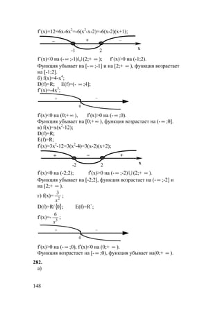 148
f’(x)=12+6x-6x2
=-6(x2
-x-2)=-6(x-2)(x+1);
–– +
x-1 2
f’(x)<0 на (- ∞ ;-1) U (2;+ ∞ ); f’(x)>0 на (-1;2).
Функция убывает на [- ∞ ;-1] и на [2;+ ∞ ), функция возрастает
на [-1;2].
б) f(x)=4-x4
;
D(f)=R; E(f)=(- ∞ ;4];
f’(x)=-4x3
;
0
+ –
f′(x)<0 на (0;+ ∞ ), f′(x)>0 на (- ∞ ;0).
Функция убывает на [0;+ ∞ ), функция возрастает на (- ∞ ;0].
в) f(x)=x(x2
-12);
D(f)=R;
E(f)=R;
f′(x)=3x2
-12=3(x2
-4)=3(x-2)(x+2);
++ –
x-2 2
f′(x)<0 на (-2;2); f′(x)>0 на (- ∞ ;-2) U (2;+ ∞ ).
Функция убывает на [-2;2], функция возрастает на (- ∞ ;-2] и
на [2;+ ∞ ).
г) f(x)= 2
3
x
;
D(f)=R/{ }0 ; E(f)=R+
;
f′(x)=- 3
6
x
;
0
+ –
f′(x)>0 на (- ∞ ;0), f′(x)<0 на (0;+ ∞ ).
Функция возрастает на [- ∞ ;0), функция убывает на(0;+ ∞ ).
282.
а)
 