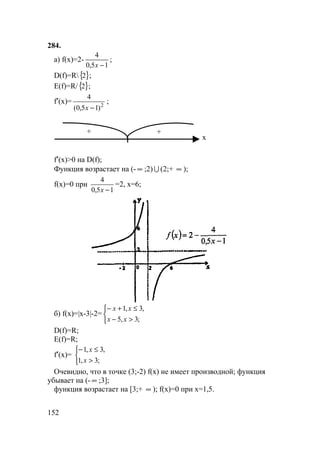 152
284.
а) f(x)=2-
15,0
4
−x
;
D(f)=R{ }2 ;
E(f)=R/{ }2 ;
f′(x)= 2
)15,0(
4
−x
;
+
х
+
f′(x)>0 на D(f);
Функция возрастает на (- ∞ ;2) U (2;+ ∞ );
f(x)=0 при
15,0
4
−x
=2, x=6;
б) f(x)=|x-3|-2=



>−
≤+−
;3,5
,3,1
xx
xx
D(f)=R;
E(f)=R;
f′(x)=



>
≤−
;3,1
,3,1
x
x
Очевидно, что в точке (3;-2) f(x) не имеет производной; функция
убывает на (- ∞ ;3];
функция возрастает на [3;+ ∞ ); f(x)=0 при x=1,5.
 