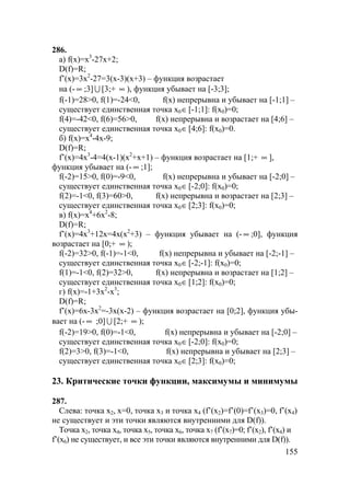 155
286.
а) f(x)=x3
-27x+2;
D(f)=R;
f’(x)=3x2
-27=3(x-3)(x+3) – функция возрастает
на (- ∞ ;3] U [3;+ ∞ ), функция убывает на [-3;3];
f(-1)=28>0, f(1)=-24<0, f(x) непрерывна и убывает на [-1;1] –
существует единственная точка x0∈[-1;1]: f(x0)=0;
f(4)=-42<0, f(6)=56>0, f(x) непрерывна и возрастает на [4;6] –
существует единственная точка x0∈[4;6]: f(x0)=0.
б) f(x)=x4
-4x-9;
D(f)=R;
f’(x)=4x3
-4=4(x-1)(x2
+x+1) – функция возрастает на [1;+ ∞ ],
функция убывает на (- ∞ ;1];
f(-2)=15>0, f(0)=-9<0, f(x) непрерывна и убывает на [-2;0] –
существует единственная точка x0∈[-2;0]: f(x0)=0;
f(2)=-1<0, f(3)=60>0, f(x) непрерывна и возрастает на [2;3] –
существует единственная точка x0∈[2;3]: f(x0)=0;
в) f(x)=x4
+6x2
-8;
D(f)=R;
f’(x)=4x3
+12x=4x(x2
+3) – функция убывает на (- ∞ ;0], функция
возрастает на [0;+ ∞ );
f(-2)=32>0, f(-1)=-1<0, f(x) непрерывна и убывает на [-2;-1] –
существует единственная точка x0∈[-2;-1]: f(x0)=0;
f(1)=-1<0, f(2)=32>0, f(x) непрерывна и возрастает на [1;2] –
существует единственная точка x0∈[1;2]: f(x0)=0;
г) f(x)=-1+3x2
-x3
;
D(f)=R;
f’(x)=6x-3x2
=-3x(x-2) – функция возрастает на [0;2], функция убы-
вает на (- ∞ ;0] U [2;+ ∞ );
f(-2)=19>0, f(0)=-1<0, f(x) непрерывна и убывает на [-2;0] –
существует единственная точка x0∈[-2;0]: f(x0)=0;
f(2)=3>0, f(3)=-1<0, f(x) непрерывна и убывает на [2;3] –
существует единственная точка x0∈[2;3]: f(x0)=0;
23. Критические точки функции, максимумы и минимумы
287.
Слева: точка x2, x=0, точка x3 и точка x4 (f’(x2)=f’(0)=f’(x3)=0, f’(x4)
не существует и эти точки являются внутренними для D(f)).
Точка x2, точка x4, точка x5, точка x6, точка x7 (f’(x7)=0; f’(x2), f’(x4) и
f’(x6) не существует, и все эти точки являются внутренними для D(f)).
 