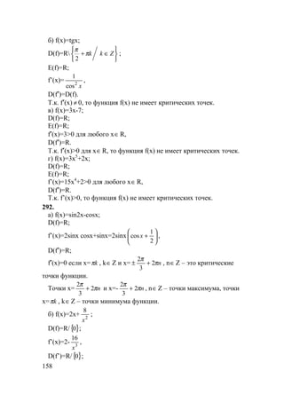 158
б) f(x)=tgx;
D(f)=R






∈+ Zkkπ
π
2
;
E(f)=R;
f’(x)=
x2
cos
1
,
D(f′)=D(f).
Т.к. f′(x) ≠ 0, то функция f(x) не имеет критических точек.
в) f(x)=3x-7;
D(f)=R;
E(f)=R;
f′(x)=3>0 для любого x∈R,
D(f′)=R.
Т.к. f′(x)>0 для x∈R, то функция f(x) не имеет критических точек.
г) f(x)=3x5
+2x;
D(f)=R;
E(f)=R;
f’(x)=15x4
+2>0 для любого x∈R,
D(f′)=R.
Т.к. f’(x)>0, то функция f(x) не имеет критических точек.
292.
а) f(x)=sin2x-cosx;
D(f)=R;
f’(x)=2sinx cosx+sinx=2sinx 





+
2
1
cos x ,
D(f′)=R;
f′(x)=0 если x= kπ , k∈Z и x= nπ
π
2
3
2
+± , n∈Z – это критические
точки функции.
Точки x= nπ
π
2
3
2
+ и x=- nπ
π
2
3
2
+ , n∈Z – точки максимума, точки
x= kπ , k∈Z – точки минимума функции.
б) f(x)=2x+ 2
8
x
;
D(f)=R/{ }0 ;
f’(x)=2- 3
16
x
,
D(f’)=R/{ }0 ;
 