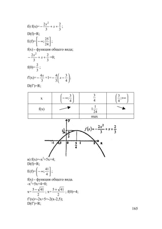 165
б) f(x)=
3
2
3
2 2
++− x
x
;
D(f)=R;
E(f)= 





∞−
24
25
; ;
f(x) - функция общего вида;
3
2
3
2 2
++− x
x
=0;
f(0)=
3
2
;
f′(x)=
3
4x
− +1= 





−−
4
3
3
4
x ;
D(f’)=R;
x 





∞−
4
3
;
4
3






+∞;
4
3
f(x)
24
1
1
max
в) f(x)=-x2
+5x+4;
D(f)=R;
E(f)= 





∞−
4
41
; ;
f(x) - функция общего вида.
-x2
+5x+4=0;
x=
2
415 −
; x=
2
415 +
; f(0)=4;
f’(x)=-2x+5=-2(x-2,5);
D(f’)=R;
 