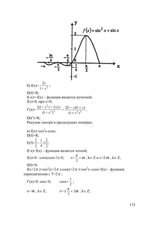 173
б) f(x)= 2
+1
2
x
x
;
D(f)=R;
f(-x)=-f(x) – функция является нечетной;
f(x)=0, при x=0;
f’(x)= 22
2
)+1(
22+)+1(2
x
xxx
= 22
)1(
)1)(1(2
x
xx
+
+−
,
D(f’)=R;
Рисунок смотри в предыдущих номерах;
в) f(x)=cos2
x-cosx;
D(f)=R;
E(f)= 





− 2;
4
1
;
f(-x)=f(x) – функция является четной;
f(x)=0 : cosx(cosx-1)=0, x= kπ
π
+
2
, k∈Z и x=2 kπ , k∈Z,
f(0)=0;
f(x+2π )=cos2
(x+2π )-cos(x+2π )=cos2
x–cosx=f(x) – функция
периодическая с T=2π ;
f’(x)=0: sinx=0, cosx=
2
1
;
x= kπ , k∈Z, x= kπ
π
2
3
+± , k∈Z;
 