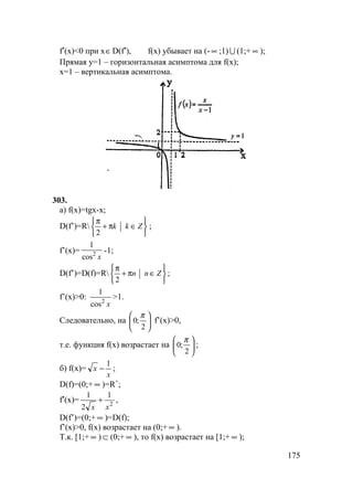 175
f′(x)<0 при x∈D(f′), f(x) убывает на (- ∞ ;1) U (1;+ ∞ );
Прямая y=1 – горизонтальная асимптома для f(x);
x=1 – вертикальная асимптома.
303.
а) f(x)=tgx-x;
D(f’)=R






∈π+
π
Zkk
2
;
f’(x)=
x2
cos
1
-1;
D(f’)=D(f)=R






∈π+
π
Znn
2
;
f’(x)>0:
x2
cos
1
>1.
Следовательно, на 





2
;0
π
f’(x)>0,
т.е. функция f(x) возрастает на 





2
;0
π
;
б) f(x)=
x
x
1
− ;
D(f)=(0;+ ∞ )=R+
;
f′(x)= 2
1
2
1
xx
+ ,
D(f’)=(0;+ ∞ )=D(f);
f’(x)>0, f(x) возрастает на (0;+ ∞ ).
Т.к. [1;+ ∞ ) ⊂ (0;+ ∞ ), то f(x) возрастает на [1;+ ∞ );
 