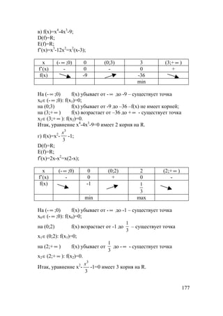 177
в) f(x)=x4
-4x3
-9;
D(f)=R;
E(f)=R;
f’(x)=x3
-12x2
=x2
(x-3);
x (- ∞ ;0) 0 (0;3) 3 (3;+ ∞ )
f’(x) - 0 - 0 +
f(x) -9 -36
min
На (- ∞ ;0) f(x) убывает от - ∞ до -9 – существует точка
x0∈(- ∞ ;0): f(x1)=0;
на (0;3) f(x) убывает от -9 до –36 –f(x) не имеет корней;
на (3;+ ∞ ) f(x) возрастает от –36 до + ∞ - существует точка
x2∈(3;+ ∞ ): f(x2)=0.
Итак, уравнение x4
-4x3
-9=0 имеет 2 корня на R.
г) f(x)=x2
-
3
3
x
-1;
D(f)=R;
E(f)=R;
f′(x)=2x-x2
=x(2-x);
x (- ∞ ;0) 0 (0;2) 2 (2;+ ∞ )
f’(x) - 0 + 0 -
f(x) -1
3
1
min max
На (- ∞ ;0) f(x) убывает от - ∞ до -1 – существует точка
x0∈(- ∞ ;0): f(x0)=0;
на (0;2) f(x) возрастает от -1 до
3
1
– существует точка
x1∈(0;2): f(x1)=0;
на (2;+ ∞ ) f(x) убывает от
3
1
до - ∞ - существует точка
x2∈(2;+ ∞ ): f(x2)=0.
Итак, уравнение x2
-
3
3
x
-1=0 имеет 3 корня на R.
 