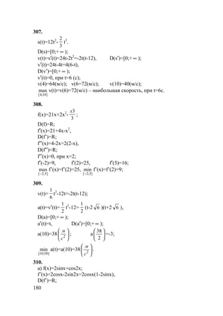 180
307.
s(t)=12t2
-
3
2
t3
.
D(s)=[0;+ ∞ );
v(t)=s′(t)=24t-2t2
=-2t(t-12), D(s′)=[0;+ ∞ );
v′(t)=24t-4t=4(6-t),
D(v′)=[0;+ ∞ );
v′(t)=0, при t=6 (c);
v(4)=64(м/с); v(6=72(м/с); v(10)=40(м/с);
]10;4[
max v(t)=v(6)=72(м/с) – наибольшая скорость, при t=6c.
308.
f(x)=21x+2x2
-
3
3x
;
D(f)=R;
f′(x)=21+4x-x2
,
D(f’)=R;
f′′(x)=4-2x=2(2-x),
D(f′′)=R;
f′′(x)=0, при x=2;
f′(-2)=9, f′(2)=25, f′(5)=16;
]5;2[
max
−
f’(x)=f’(2)=25,
]5;2[
min
−
f’(x)=f’(2)=9;
309.
v(t)=
6
1
t3
-12t=-2t(t-12);
a(t)=v′(t)=
2
1
t2
-12=
2
1
(t-2 6 )(t+2 6 ),
D(a)=[0;+ ∞ );
a′(t)=t, D(a′)=[0;+ ∞ );
a(10)=38 





2
с
м
; а 




 π
2
3
=-3;
]50;10[
min a(t)=a(10)=38 





2
с
м
.
310.
а) f(x)=2sinx+cos2x;
f’(x)=2cosx-2sin2x=2cosx(1-2sinx),
D(f’)=R;
 