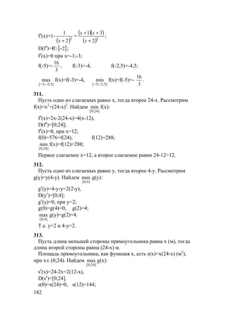 182
f′(x)=1-
( )2
2
1
+x
=
( )( )
( )2
2
31
+
++
x
xx
;
D(f′)=R{ }2− ;
f′(x)=0 при x=-1;-3;
f(-5)=-
3
16
, f(-3)=-4, f(-2,5)=-4,5;
]5,2;5[
max
−−
f(x)=f(-3)=-4,
]5,2;5[
min
−−
f(x)=f(-5)=-
3
16
.
311.
Пусть одно из слагаемых равно x, тогда второе 24-x. Рассмотрим
f(x)=x2
+(24-x)2
. Найдем
]24;0[
min f(x):
f′(x)=2x-2(24-x)=4(x-12),
D(f′)=[0;24];
f′(x)=0, при x=12;
f(0)=576=f(24), f(12)=288;
]24;0[
min f(x)=f(12)=288;
Первое слагаемое x=12, а второе слагаемое равно 24-12=12.
312.
Пусть одно из слагаемых равно y, тогда второе 4-y. Рассмотрим
g(y)=y(4-y). Найдем
]4;0[
max g(y):
g′(y)=4-y-y=2(2-y),
D(y′)=[0;4];
g′(y)=0, при y=2;
g(0)=g(4)=0, g(2)=4;
]4;0[
max g(y)=g(2)=4.
Т.е. y=2 и 4-y=2.
313.
Пусть длина меньшей стороны прямоугольника равна x (м), тогда
длина второй стороны равна (24-x) м.
Площадь прямоугольника, как функция x, есть s(x)=x(24-x) (м2
),
при x∈(0;24). Найдем
]24;0[
max g(х):
s′(x)=24-2x=2(12-x),
D(s′)=[0;24].
s(0)=s(24)=0, s(12)=144;
 