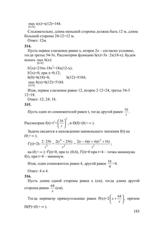 183
]24;0[
max s(x)=s(12)=144.
Следовательно, длина меньшей стороны должна быть 12 м, длина
большей стороны 24-12=12 м.
Ответ: 12м.
314.
Пусть первое слагаемое равно х, второе 2х – согласно условию,
тогда третье 54-3х. Рассмотрим функцию h(x)=3x⋅ 2x(18-x). Будем
искать
]18;0[
max h(x):
h′(x)=216x-18x2
=18x(12-x);
h′(x)=0, при x=0;12;
h(0)=h(18)=0, h(12)=5184;
]18;0[
max h(x)=h(12)=5184.
Итак, первое слагаемое равно 12, второе 2⋅12=24, третье 54-3
12=18.
Ответ: 12; 24; 18.
315.
Пусть один из сомножителей равен t, тогда другой равен
t
16
.
Рассмотрим f(t)=t2
+
2
16






t
, и D(f)=(0;+ ∞ ).
Задача сводится к нахождению наименьшего значения f(t) на
(0;+ ∞ ).
f’(t)=2t- 3
2562
t
⋅
= 3
4
)256(2
t
t −
= 3
2
)16)(4)(4(2
t
ttt ++−
;
на (0;+ ∞ ): f′(t)<0, при t∈(0;4), f′(t)=0 при t=4 – точка минимума
f(t), при t=4 – минимум.
Итак, один сомножитель равен 4, другой равен
4
16
=4.
Ответ: 4 и 4.
316.
Пусть длина одной стороны равна х (см), тогда длина другой
стороны равна
х
64
(см).
Тогда периметр прямоугольника равен Р(х)=2 





+
x
x
64
, причем
D(P)=(0;+ ∞ ).
 