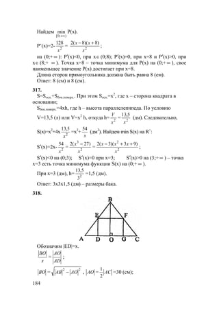 184
Найдем
);0[
min
+∞
P(x).
P’(x)=2- 2
128
x
= 2
)8)(8(2
x
xx +−
;
на (0;+ ∞ ): P′(x)<0, при x∈(0;8); P′(x)=0, при x=8 и P′(x)>0, при
x∈(8;+ ∞ ). Точка х=8 – точка минимума для P(x) на (0;+ ∞ ), свое
наименьшее значение P(x) достигает при x=8.
Длина сторон прямоугольника должна быть равна 8 (см).
Ответ: 8 (см) и 8 (см).
317.
S=Sосн.+Sбок.поверх.. При этом Sосн.=x2
, где х – сторона квадрата в
основании;
Sбок.поверх.=4xh, где h – высота параллелепипеда. По условию
V=13,5 (л) или V=x2
h, откуда h= 2
x
V
= 2
5,13
x
(дм). Следовательно,
S(x)=x2
+4x 2
5,13
x
=x2
+
x
54
(дм2
). Найдем min S(x) на R+
:
S′(x)=2x- 2
54
x
= 2
3
)27(2
x
x −
= 2
2
)93)(3(2
x
xxx ++−
;
S′(x)<0 на (0;3); S′(x)=0 при x=3; S′(x)>0 на (3;+ ∞ ) – точка
х=3 есть точка минимума функции S(x) на (0;+ ∞ ).
При х=3 (дм), h= 2
3
5,13
=1,5 (дм).
Ответ: 3х3х1,5 (дм) – размеры бака.
318.
Обозначим |ED|=x.
x
BO
=
AD
AO
;
BO =
22
AOAB − , AO = AC
2
1
=30 (см);
 