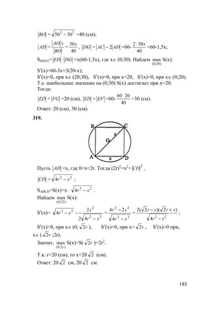 185
BO = 22
3050 − =40 (см);
AD =
BO
xAO
=
40
30x
, DG = ADAC 2− =60-
40
302 x⋅
=60-1,5x;
SDEFG= DGED ⋅ =x(60-1,5x), где x∈ (0;30). Найдем
)30;0[
max S(x):
S′(x)=60-3x=3(20-x);
S′(x)<0, при x∈ (20;30), S′(x)=0, при x=20, S′(x)>0, при x∈ (0;20).
Т.е. наибольшее значение на (0;30) S(x) достигает при х=20.
Тогда:
ЕD = FG =20 (см), ЕD = ЕF =60-
40
2060 ⋅
=30 (см).
Ответ: 20 (см), 30 (см).
319.
Пусть АD =х, где 0<х<2r. Тогда (2r)2
=x2
+
2
СD ,
СD = 22
4 xr − ;
SABCD=S(x)=x⋅ 22
4 xr − .
Найдем
)22;0(
max S(x):
S′(x)= 22
4 xr − -
22
2
42
2
xr
x
−
=
22
22
4
24
xr
xr
−
−
=
22
4
)2)(2(2
xr
xrxr
−
+−
;
S′(x)>0, при x∈ (0; r2 ), S′(x)=0, при x= r2 , S′(x)<0 при,
x∈ ( r2 ;2r).
Значит,
)2;0(
max
r
S(x)=S( r2 )=2r2
.
Т.к. r=20 (см), то x=20 2 (см).
Ответ: 20 2 см, 20 2 см.
 