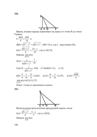 186
320.
Время, которое курьер затрачивает на дорогу от точки В до точки
Р равно:
t=
108
OPBO
+ ч;
|BO|= 22
9 x− = 2
81 x+ , |OP|=15-x, где х – расcтояние ОA;
t(x)=
10
15
8
81 2
xx −
+
+
, где x∈ [0;15].
Найдем
]15;0[
min t(x):
t′(x)=
2
818 x
x
+
-
10
1
;
t′(x)=0:
2
81 x
x
+
=0,8; x2
=0,64(81+x2
); x=12;
t(0)=
8
21
10
3
8
9
=+ =2,625; t(12)=
10
3
8
15
+ =2,175; t(15)=
8
306
;
]15;0[
min t(x)=t(12)=2,175.
Ответ: 3 (км) от населенного пункта.
321.
Воспользуемся результатами предыдущей задачи, тогда:
t(x)=
5
5
4
9 2
xx −
+
+
, где x∈ [0;5];
Найдем
]5;0[
min t(x)
 