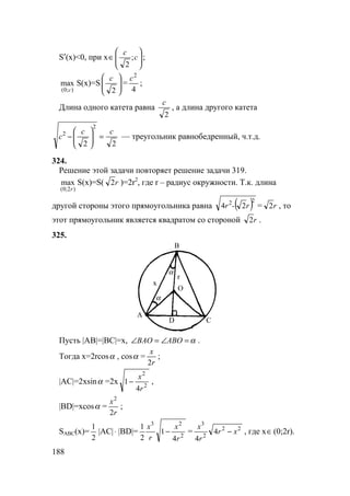 188
S′(x)<0, при x 





∈ c
c
;
2
;
);0(
max
c
S(x)=S 





2
c
=
4
2
c
;
Длина одного катета равна
2
c
, а длина другого катета
22
2
2 cc
c =





− — треугольник равнобедренный, ч.т.д.
324.
Решение этой задачи повторяет решение задачи 319.
)2;0(
max
r
S(x)=S( r2 )=2r2
, где r – радиус окружности. Т.к. длина
другой стороны этого прямоугольника равна ( )22
24 r-r = r2 , то
этот прямоугольник является квадратом со стороной r2 .
325.
A
C
B
O
D
x
r
α
α
Пусть |AB|=|BC|=x, α=∠=∠ ABOBAO .
Тогда x=2rcosα , cosα =
r
x
2
;
|AC|=2xsinα =2x 2
2
4
1
r
x
− ,
|BD|=xcosα =
r
x
2
2
;
SABC(x)=
2
1
|AC|⋅ |BD|= 2
23
4
1
2
1
r
x
r
x
− = 22
2
3
4
4
xr
r
x
− , где x∈(0;2r).
 