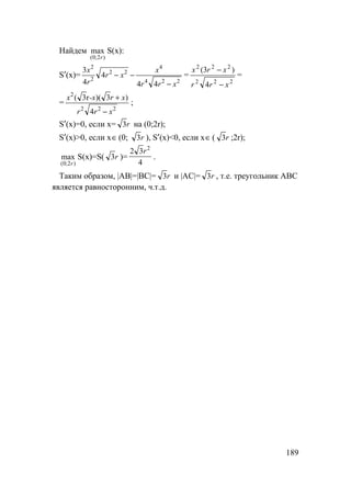 189
Найдем
)2;0(
max
r
S(x):
S′(x)=
224
4
22
2
2
44
4
4
3
xrr
x
xr
r
x
−
−− =
222
222
4
)3(
xrr
xrx
−
−
=
=
222
2
4
)3)(3(
xrr
xr-xx
−
+r
;
S′(x)=0, если x= r3 на (0;2r);
S′(x)>0, если x∈(0; r3 ), S′(x)<0, если x∈( r3 ;2r);
)2;0(
max
r
S(x)=S( r3 )=
4
32 2
r
.
Таким образом, |AB|=|BC|= r3 и |AC|= r3 , т.е. треугольник АВС
является равносторонним, ч.т.д.
 