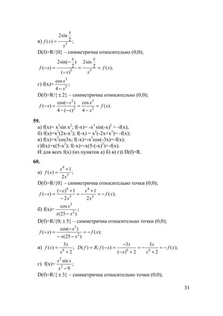 31
в) ;2
sin2
)( 3
x
x
xf =
D(f)=R/{0} – симметрична относительно (0;0);
);(2
sin2
)(
)
2
sin(2
)( 33
xf
x
x
x
x
xf ==
−
−
=−
г) f(x)= ;
4
cos
2
3
x
x
−
D(f)=R/{ ± 2} – симметрична относительно (0;0);
).(
4
cos
)(4
)cos(
)( 2
3
2
3
xf
x
x
x
x
xf =
−
=
−−
−
=−
59.
а) f(x)= x3
sin x2
; f(-x)= -x3
sin(-x)2
= -f(x);
б) f(x)=x2
(2x-x3
); f(-x) = x2
(-2x+x3
)= -f(x);
в) f(x)=x5
cos3x; f(-x)=-x5
cos(-3x)=-f(x);
г)f(x)=x(5-x2
); f(-x)=-x(5-(-x)2
)=-f(x).
И для всех f(x) (из пунктов а) б) в) г)) D(f)=R.
60.
а) ;
2
1
)( 3
4
x
x
xf
+
=
D(f)=R/{0} – симметрична относительно точки (0;0);
);(
2
1
2
1)(
)( 3
4
3
4
xf
x
x
x
x
xf −=
+
−=
−
+−
=−
б) f(x)= ;
)25(
cos
2
3
xx
x
−
D(f)=R/{0; ± 5} – симметрична относительно точки (0;0);
);(
)25(
)cos(
)( 2
3
xf
xx
x
xf −=
−−
−
=−
в) ;
2
3
)( 6
+
=
x
x
xf );(
2
3
2)(
3
)(;)( 66
xf
x
x
x
x
xfRfD −=
+
−=
+−
−
=−=
г) f(x)= ;
9
sin
2
2
−x
xx
D(f)=R/{ ± 3} – симметрична относительно точки (0;0);
 