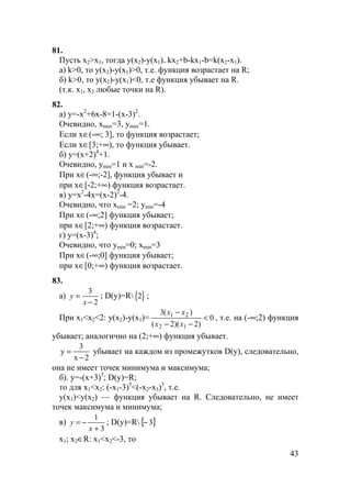 43
81.
Пусть х2>x1, тогда y(x2)-y(x1)= kx2+b-kx1-b=k(x2-x1).
a) k>0, то y(x2)-y(x1)>0, т.е. функция возрастает на R;
б) k>0, то y(x2)-y(x1)<0, т.е функция убывает на R.
(т.к. x1, х2 любые точки на R).
82.
а) y=-х2
+6х-8=1-(х-3)2
.
Очевидно, хmax=3, ymax=1.
Если х∈(-∞; 3], то функция возрастает;
Если х∈[3;+∞), то функция убывает.
б) у=(х+2)4
+1.
Очевидно, ymin=1 и x min=-2.
При х∈(-∞;-2], функция убывает и
при х∈[-2;+∞) функция возрастает.
в) у=х2
-4х=(х-2)2
-4.
Очевидно, что xmin =2; уmin=-4
При х∈(-∞;2] функция убывает;
при х∈[2;+∞) функция возрастает.
г) у=(х-3)4
;
Очевидно, что ymin=0; хmin=3
При х∈(-∞;0] функция убывает;
при х∈[0;+∞) функция возрастает.
83.
а)
2
3
−
=
x
y ; D(у)=R{ }2 ;
При х1<x2<2: у(х2)-у(х1)= 0
)2)(2(
)(3
12
21
<
−−
−
xx
xx
, т.е. на (-∞;2) функция
убывает; аналогично на (2;+∞) функция убывает.
y
x
=
−
3
2
убывает на каждом из промежутков D(у), следовательно,
она не имеет точек минимума и максимума;
б). у=-(х+3)5
; D(у)=R;
то для х1<x2: (-x1-3)5
<(-х2-х3)5
, т.е.
у(х1)<у(х2) — функция убывает на R. Следовательно, не имеет
точек максимума и минимума;
в)
3
1
+
−=
x
y ; D(у)=R{ }3−
x1; х2∈R: x1<x2<-3, то
 