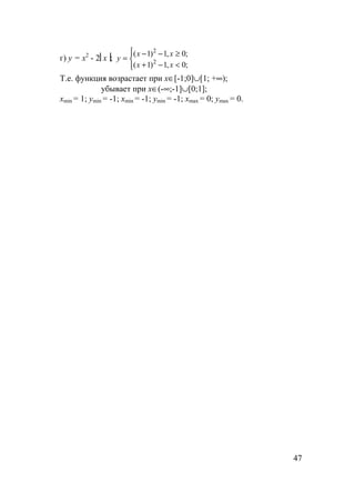 47
г) y = x2
- 2x;



<−+
≥−−
=
;0,1)1(
;0,1)1(
2
2
xx
xx
y
Т.е. функция возрастает при x∈[-1;0]∪[1; +∞);
убывает при x∈(-∞;-1]∪[0;1];
xmin = 1; ymin = -1; xmin = -1; ymin = -1; xmax = 0; ymax = 0.
 