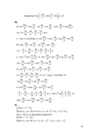 47
возрастает на .,2
3
;2
3
2
Znnn ∈





π+
π
π+
π
−
90.
а) ;
9
7
cos
9
25
cos
π
=
π
;
10
3
cos
3
4
sin
π
=
π
);
9
5
cos()
9
5
cos(
π
=
π
−
т.к. π<
π
<
π
<
π
<
π
<
9
7
9
5
9
4
10
3
0 и
y = cos x ↓ на [0;π] ⇒ .
9
4
sin
9
4
cos)
9
5
cos(
9
25
cos
π
<
π
<
π
−<
π
б) ;
7
2
)
7
5
(
π
=
π
− tgctg );
8
3
(
8
15 π
−=
π
tgctg
т.к.
28
3
7
2
8
3
16
7
2
π
<
π
<
π
<
π
−<
π
−<
π
− и
y = tg x ↑ на )
2
;
2
(
ππ
− , то ;
8
3
7
2
)
8
3
()
16
7
(
π
<
π
<
π
−<
π
− tgtgtgtg
.
8
3
)
7
5
(
8
15
)
16
7
(
π
<
π
−<
π
<
π
− tgtgctgtg
в) ;
5
2
5
12 π
=
π
ctgctg ;
5
2
5
6 π
=
π
ctgtg
π<
π
<
π
<
π
<
π
<
10
9
15
7
5
2
10
3
0 и y = ctg x ↓ на (0;π), то
.
5
6
5
12
15
7
10
9 π
<
π
<
π
<
π
tgсtgctgсtg
г) );
24
sin(
24
13
cos
π
−=
π
;
6
sin
6
17
sin
π
=
π
224
5
62412
5
2
π
<
π
<
π
<
π
−<
π
−<
π
− и y = sin x ↑ на 




 ππ
−
2
;
2
, то
.
24
5
sin
6
17
sin
24
13
cos)
12
5
sin(
π
<
π
<
π
<
π
−
91.
а) f(x) = x4
+ 3x;
Пусть x1, x2 ∈ [0;+∞) и x1< x2, то ;33 2
4
21
4
1 xxxx +<+
f(x1) < f(x2), т.е. функция возрастает.
б) f(x) = - x3
- 2x;
Пусть x1, x2 ∈ R и x1< x2, то ;22 3
221
3
1 xxxx −−>−−
 