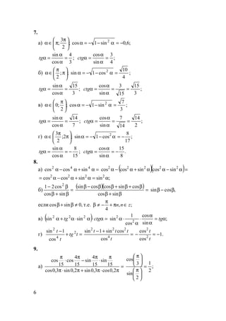 6
7.
а) ;
2
3
; 




 π
π∈α ;6,0sin1cos 2
−=α−−=α
;
3
4
cos
sin
=
α
α
=αtg ;
4
3
sin
cos
=
α
α
=αctg
б) ;;
2






π
π
∈α ;
4
10
cos1sin 2
=α−−=α
;
3
15
cos
sin
=
α
α
=αtg ;
3
15
15
3
sin
cos
==
α
α
=αctg
в) ;
2
;0 




 π
∈α ;
3
7
sin1cos 2
=α−−=α
;
7
14
cos
sin
=
α
α
=αtg ;
2
14
14
7
sin
cos
==
α
α
=αctg
г) ;2;
2
3






π
π
∈α ;
17
8
cos1sin 2
−=α−−=α
;
15
8
cos
sin
−=
α
α
=αtg .
8
15
sin
cos
−=
α
α
=αctg
8.
а) =α+α−α 442
sincoscos ( )( )=α−αα+α−α 22222
sincossincoscos
;sinsincoscos 2222
α=α+α−α=
б) =
β+β
β−
sincos
cos21 2
( )( ) =
β+β
β+β+ββ−β
sincos
cossincoscossin
,cossin β−β
если ,0sincos ≠β+β т.е. ;,
4
znn ∈π+
π
−≠β
в) ( ) =α⋅α⋅α+α ctgtg 222
sinsin ;
sin
cos
cos
1
sin 2
2
α=
α
α
⋅
α
⋅α tg
г) =+
−
ttg
t
t 2
4
2
cos
1sin
=
+−
t
ttt
4
222
cos
cossin1sin
.1
cos
cos
2
2
−=−
t
t
9.
а) =
π⋅π+π⋅π
π
⋅
π
−
π
⋅
π
2,0cos3,0sin2,0sin3,0cos
15
sin
15
4
sin
15
4
cos
15
cos
;
2
1
2
sin
3
cos
=





 π





 π
 