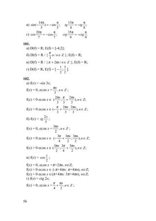 56
в) ;
88
15
;
5
sin)
5
14
sin(
π
−=
ππ
−=
π
− tgtg
г) .
99
35
;
7
cos
7
20
cos
π
−=
ππ
−=
π
ctgctg
101.
а) D(f) = R; E(f) = [-4;2];
б) D(f) = R / { Znn ∈/
3
π
}; E(f) = R;
в) D(f) = R / { Znn ∈+ /2ππ }; E(f) = R;
г) D(f) = R; E(f) = [
2
3
;
2
1
− ].
102.
а) f(x) = -sin 3x;
f(x) = 0, если x = Zn
n
∈,
3
π
;
f(x) < 0 если x ∈ ;),
3
2
3
;
3
2
( Zn
nn
∈+
πππ
f(x) > 0 если x ∈ ;),
3
2
;
3
2
3
( Zn
nn
∈+−
πππ
б) f(x) =
3
2x
tg ;
f(x) = 0, если x = Zn
n
∈,
2
3π
;
f(x) < 0 если x ∈ ;),
2
3
;
2
3
4
3
( Zn
nn
∈+−
πππ
f(x) > 0 если x ∈ ;),
2
3
4
3
;
2
3
( Zn
nn
∈+
πππ
в) f(x) =
2
cos
x
;
f(x) = 0, если x =π+2πn, n∈Z;
f(x) > 0 если x ∈ (-π+4πn; π+4πn), n∈Z;
f(x) < 0 если x ∈(π+4πn; 3π+4πn), n∈Z;
г) f(x) = ctg 2x;
f(x) = 0, если x = Zn
n
∈+ ,
24
ππ
;
 