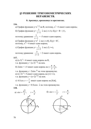 70
§3 РЕШЕНИЕ ТРИГОНОМЕТРИЧЕСКИХ
НЕРАВЕНСТВ.
8. Арксинус, арккосинус и арктангенс.
116.
а) График функции y=x7
↑ на R, поэтому, x7
=3 имеет один корень;
б) График функции y=
1
3
−x
↓ на (-∞;1), E(y) = R  {1},
поэтому уравнение
1
3
−x
= -5 имеет один корень;
в) График функции y=x6
↓ на (-∞;0], E(y) = R+
,
поэтому, x6
= 4 имеет один корень;
г) График функции y=
2
5
+x
↓ на (-2;+∞),
поэтому уравнение
2
5
+x
= 2 имеет один корень.
117.
а) (x-3) 3
= 4 имеет один корень на R,
т.к. функция y = (x-3) 3
↑ на нем.
б) 2sinx = 1.5 имеет один корень на ]
2
;
2
[
ππ
− ,
т.к. функция y = 2sinx ↑ на этом промежутке.
в) (x+2) 4
= 5 имеет один корень на [-2;+∞),
т.к. функция y = (x+2) 4
↑ на нем.
г)
4
1
cos5.0 −=x имеет один корень на [0;π],
т.к. функция y = 0.5cosx ↓ на этом промежутке.
118.
а) ;
4
;
2
2
sin
π
== tt б) ;
6
;
2
1
sin
π
−=−= tt
 