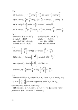 74
129.
а)Т.к. ;
62
3
arctg;
6
)
2
1
arcsin(
π
=
π
−=− то ;
2
3
arctg)
2
1
arcsin( <−
б)Т.к. ;
4
)1(arctg;
3
2
)
2
1
arccos(
π
−=−
π
=− то );1(arctg)
2
1
arccos( −>−
в)Т.к. ;
2
1arcsin;
3
3arctg
π
=
π
= то ;3arctg1arcsin >
г)Т.к. ;
62
1
arcsin;
6
5
)
2
3
arccos(
π
=
π
=− то .
2
1
arcsin)
2
3
arccos( >−
130.
а) arcsin 0.3010 ≈ 0.3057; б) arccos 0.6081 ≈ 0.9171;
arctg 2.3 ≈ 1.1607; artg 0.3541 ≈ 0.3403;
в) arcsin 0.7801 ≈ 0.8948; г) arctg 10 ≈ 1.4711;
arccos 0.8771≈ 0.5010; arcsin 0.4303 ≈ 0.4448.
131.
а) 2arcsin








−
2
3
+ arctg (-1) + arccos
2
2
= -
3
2π
;
б) 3arcsin
2
1
+ 4arccos








−
2
2
- arcctg (- 3 ) =
3
8π
;
в) arctg (- 3 ) + arccos








−
2
3
+ arcsin 1 = π ;
г) arcsin (-1) -
2
3
arccos
2
1
+ arctg








−
3
3
= -
2
3π
.
132.
а) Если arcsin x1 = 1α и arcsin x2 = 2α , то sin 1α = x1, sin 2α = x2.
Т.к. на 




 ππ
−
2
;
2
y = sin x возрастает, то sin 1α < sin 2α ,
следовательно, arcsin x1 < arcsin x2;
б) Если arccos x1 = 1α , arccos x2 = 2α , то т.к. функция y = cos x
убывает на [0;π ], то arccos x1 > arccos x2.
 