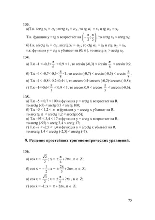 75
133.
а)Т.к. acrtg x1 = 1α ; arctg x2 = 2α , то tg 1α = x1 и tg 2α = x2.
Т.к. функция y = tg x возрастает на 




 ππ
−
2
;
2
, то arctg x1 < arctg x2;
б)Т.к. arcctg x1 = 1α ; arcctg x2 = 2α , то ctg 1α = x1 и ctg 2α = x2,
т.к. функция y = ctg x убывает на (0;π ), то arcctg x1 > acctg x2.
134.
а) Т.к –1 < -0,3<
6
π
< 0,9 < 1, то arcsin (-0,3) < arcsin
6
π
< arcsin 0,9;
б) Т.к –1< -0,7<-0,5<
8
π
<1, то arcsin (-0,7) < arcsin (-0,5) < arcsin
8
π
;
в) Т.к –1< -0,8<-0,2<0,4<1, то arccos 0,4<arccos (-0,2)<arccos (-0,8);
г) Т.к –1<-0,6<
5
π
< 0,9 < 1, то arccos 0,9 < arccos
5
π
< arccos (-0,6).
135.
а) Т.к –5 < 0,7 < 100 и функция y = arctg x возрастает на R,
то arctg (-5) < arctg 0,7 < arctg 100;
б) Т.к –5 < 1,2 < π и функция y = arcctg x убывает на R,
то arcctg π < arcctg 1,2 < arcctg (-5);
в) Т.к –95 < 3,4 < 17 и функция y = arctg x возрастает на R,
то arctg (-95) < arctg 3,4 < arctg 17;
г) Т.к –7 < -2,5 < 1,4 и функция y = arcctg x убывает на R,
то arcctg 1,4 < arcctg (-2,5) < arcctg (-7).
9. Решение простейших тригонометрических уравнений.
136.
а) cos x =
2
2
; x = nπ+
π
± 2
4
, n ∈ Z;
б) cos x =
2
1
− ; x = nπ+
π
± 2
3
2
, n ∈ Z;
в) cos x =
2
3
; x = nπ+
π
± 2
6
, n ∈ Z;
г) cos x = -1; x = nππ 2+ , n ∈ Z.
 