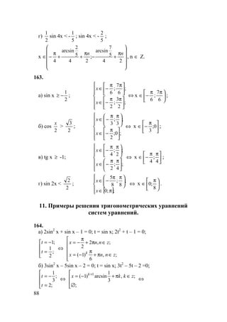 88
г)
2
1
sin 4x < -
5
1
; sin 4x < -
5
2
;
x












π
+−
π
++
π
−∈
24
5
7
arcsin
;
24
5
2
arcsin
4
nn
, n ∈ Z.
163.
а) sin x
2
1
−≥ ;












 ππ
−∈





 ππ
−∈
;
2
3
;
2
;
6
7
;
6
x
x
⇔ x 




 ππ
−∈
6
7
;
6
;
б) cos
2
x
>
2
3
;












 π
−∈





 ππ
−∈
;0;
2
;
3
;
3
x
x
⇔ x 




 π
−∈ 0;
3
;
в) tg x ≥ -1;












 ππ
−∈





 ππ
−∈
;
4
;
2
;
2
;
4
x
x
⇔ x 




 ππ
−∈
4
;
4
;
г) sin 2x <
2
2
;
[ ]




π∈





 ππ
−∈
;;0
;
8
;
8
5
x
x
⇔ x 




 π
∈
8
;0 .
11. Примеры решения тригонометрических уравнений
систем уравнений.
164.
а) 2sin2
x + sin x – 1 = 0; t = sin x; 2t2
+ t – 1 = 0;




=
−=
;
2
1
;1
t
t
⇔






∈π+
π
−=
∈π+
π
−=
;,
6
)1(
;,2
2
znnx
znnx
k
б) 3sin2
x – 5sin x – 2 = 0; t = sin x; 3t2
– 5t – 2 =0;




=
−=
;2
;
3
1
t
t
⇔




∅
∈π+−= +
;
;,
3
1
arcsin)1( 1
zkkx k
⇔
 