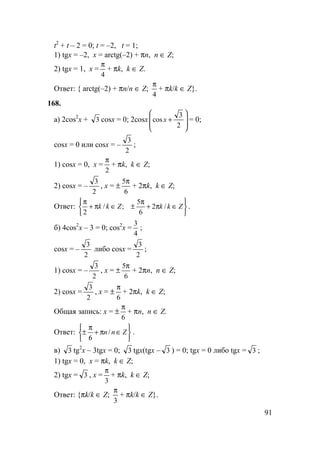 91
t2
+ t – 2 = 0; t = –2, t = 1;
1) tgx = –2, x = arctg(–2) + πn, n ∈ Z;
2) tgx = 1, x =
4
π
+ πk, k ∈ Z.
Ответ: { arctg(–2) + πn/n ∈ Z;
4
π
+ πk/k ∈ Z}.
168.
а) 2cos2
x + 3 cosx = 0; 2cosx








+
2
3
cos x = 0;
cosx = 0 или cosx = –
2
3
;
1) cosx = 0, x =
2
π
+ πk, k ∈ Z;
2) cosx = –
2
3
, x = ±
6
5π
+ 2πk, k ∈ Z;
Ответ:






∈π+
π
±∈π+
π
ZkkZkk /2
6
5
;/
2
.
б) 4cos2
x – 3 = 0; cos2
x =
4
3
;
cosx = –
2
3
либо cosx =
2
3
;
1) cosx = –
2
3
, x = ±
6
5π
+ 2πn, n ∈ Z;
2) cosx =
2
3
, x = ±
6
π
+ 2πk, k ∈ Z;
Общая запись: x = ±
6
π
+ πn, n ∈ Z.
Ответ:






∈π+
π
± Znn/
6
.
в) 3 tg2
x – 3tgx = 0; 3 tgx(tgx – 3 ) = 0; tgx = 0 либо tgx = 3 ;
1) tgx = 0, x = πk, k ∈ Z;
2) tgx = 3 , x =
3
π
+ πk, k ∈ Z;
Ответ: {πk/k ∈ Z;
3
π
+ πk/k ∈ Z}.
 