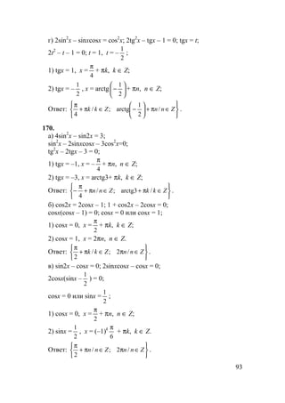 93
г) 2sin2
x – sinxcosx = cos2
x; 2tg2
x – tgx – 1 = 0; tgx = t;
2t2
– t – 1 = 0; t = 1, t = –
2
1
;
1) tgx = 1, x =
4
π
+ πk, k ∈ Z;
2) tgx = –
2
1
, x = arctg 





−
2
1
+ πn, n ∈ Z;
Ответ:






∈π+





−∈π+
π
ZnnZkk /
2
1
arctg;/
4
.
170.
а) 4sin2
x – sin2x = 3;
sin2
x – 2sinxcosx – 3cos2
x=0;
tg2
x – 2tgx – 3 = 0;
1) tgx = –1, x = –
4
π
+ πn, n ∈ Z;
2) tgx = –3, x = arctg3+ πk, k ∈ Z;
Ответ:






∈π+∈π+
π
− ZkkZnn /arctg3;/
4
.
б) cos2x = 2cosx – 1; 1 + cos2x – 2cosx = 0;
cosx(cosx – 1) = 0; cosx = 0 или cosx = 1;
1) cosx = 0, x =
2
π
+ πk, k ∈ Z;
2) cosx = 1, x = 2πn, n ∈ Z.
Ответ:






∈π∈π+
π
ZnnZkk /2;/
2
.
в) sin2x – cosx = 0; 2sinxcosx – cosx = 0;
2cosx(sinx –
2
1
) = 0;
cosx = 0 или sinx =
2
1
;
1) cosx = 0, x =
2
π
+ πn, n ∈ Z;
2) sinx =
2
1
, x = (–1)k
6
π
+ πk, k ∈ Z.
Ответ:






∈π∈π+
π
ZnnZnn /2;/
2
.
 