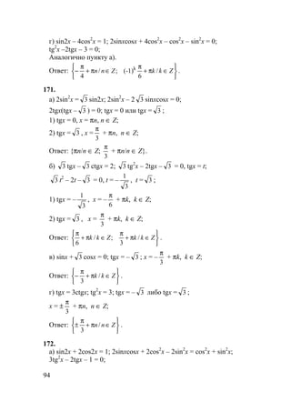 94
г) sin2x – 4cos2
x = 1; 2sinxcosx + 4cos2
x – cos2
x – sin2
x = 0;
tg2
x –2tgx – 3 = 0;
Аналогично пункту а).
Ответ:






∈π+
π
∈π+
π
− ZkkZnn /
6
(-1);/
4
k
.
171.
а) 2sin2
x = 3 sin2x; 2sin2
x – 2 3 sinxcosx = 0;
2tgx(tgx – 3 ) = 0; tgx = 0 или tgx = 3 ;
1) tgx = 0, x = πn, n ∈ Z;
2) tgx = 3 , x =
3
π
+ πn, n ∈ Z;
Ответ: {πn/n ∈ Z;
3
π
+ πn/n ∈ Z}.
б) 3 tgx – 3 ctgx = 2; 3 tg2
x – 2tgx – 3 = 0, tgx = t;
3 t2
– 2t – 3 = 0, t = –
3
1
, t = 3 ;
1) tgx = –
3
1
, x = –
6
π
+ πk, k ∈ Z;
2) tgx = 3 , x =
3
π
+ πk, k ∈ Z;
Ответ:






∈π+
π
∈π+
π
ZkkZkk /
3
;/
6
.
в) sinx + 3 cosx = 0; tgx = – 3 ; x = –
3
π
+ πk, k ∈ Z;
Ответ:






∈π+
π
− Zkk /
3
.
г) tgx = 3ctgx; tg2
x = 3; tgx = – 3 либо tgx = 3 ;
x = ±
3
π
+ πn, n ∈ Z;
Ответ:






∈π+
π
± Znn/
3
.
172.
а) sin2x + 2cos2x = 1; 2sinxcosx + 2cos2
x – 2sin2
x = cos2
x + sin2
x;
3tg2
x – 2tgx – 1 = 0;
 