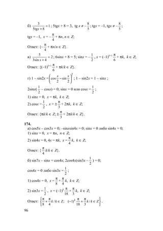 96
б) 1
85
3
=
+xtg
; 5tgx + 8 = 3, tg x ≠ –
5
8
; tgx = –1, tgx ≠ –
5
8
;
tgx = –1, x = –
4
π
+ πn, n ∈ Z;
Ответ: {–
4
π
+ πn/n ∈ Z}.
в) 2
4sin3
5
=
+x
; 6sinx + 8 = 5; sinx = –
2
1
, x = (–1)k+1
6
π
+ πk, k ∈ Z;
Ответ: {(–1)k+1
6
π
+ πk/k ∈ Z}.
г) 1 – sin2x =
2
2
sin
2
cos 





−
xx
; 1 – sin2x = 1 – sinx ;
2sinx(
2
1
– cosx) = 0; sinx = 0 или cosx =
2
1
;
1) sinx = 0, x = πk, k ∈ Z;
2) cosx =
2
1
, x = ±
3
π
+ 2πk, k ∈ Z;
Ответ: {πk/k ∈ Z; ±
3
π
+ 2πk/k ∈ Z}.
174.
а) cos5x – cos3x = 0; –sinxsin4x = 0; sinx = 0 либо sin4x = 0;
1) sinx = 0, x = πn, n ∈ Z;
2) sin4x = 0, 4x = πk, x =
4
π
k, k ∈ Z;
Ответ: {
4
π
k/k ∈ Z}.
б) sin7x – sinx = cos4x; 2cos4x(sin3x –
2
1
) = 0;
cos4x = 0 либо sin3x =
2
1
;
1) cos4x = 0, x =
8
π
+
4
π
k, k ∈ Z;
2) sin3x =
2
1
, x = (–1)k
18
π
+
3
π
k, k ∈ Z;
Ответ:






∈
π
+
π
−∈
π
+
π
ZkkZkk k
/
318
)1(;/
48
.
 