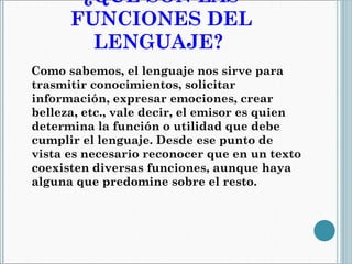 ¿QUÉ SON LAS FUNCIONES DEL LENGUAJE?   Como sabemos, el lenguaje nos sirve para trasmitir conocimientos, solicitar información, expresar emociones, crear belleza, etc., vale decir, el emisor es quien determina la función o utilidad que debe cumplir el lenguaje. Desde ese punto de vista es necesario reconocer que en un texto coexisten diversas funciones, aunque haya alguna que predomine sobre el resto. 