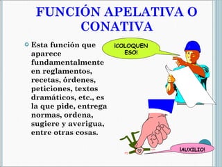 FUNCIÓN APELATIVA O CONATIVA Esta función que aparece fundamentalmente en reglamentos, recetas, órdenes, peticiones, textos dramáticos, etc., es la que pide, entrega normas, ordena, sugiere y averigua, entre otras cosas. ¡COLOQUEN ESO! ¡ AUXILIO! 