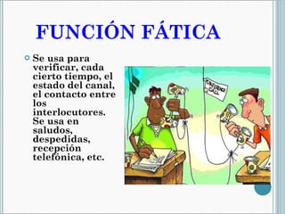 FUNCIÓN FÁTICA  Se usa para verificar, cada cierto tiempo, el estado del canal,  el contacto entre los interlocutores. Se usa en saludos, despedidas, recepción telefónica, etc. 