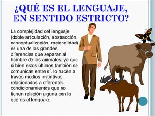 ¿QUÉ ES EL LENGUAJE, EN SENTIDO ESTRICTO? La complejidad del lenguaje (doble articulación, abstracción, conceptualización, racionalidad) es una de las grandes diferencias que separan al hombre de los animales, ya que si bien estos últimos también se comunican entre sí, lo hacen a través medios instintivos relacionados a diferentes condicionamientos que no tienen relación alguna con lo que es el lenguaje. 