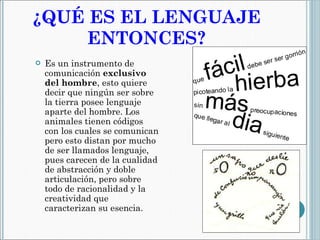 ¿QUÉ ES EL LENGUAJE ENTONCES? Es un instrumento de comunicación  exclusivo del hombre , esto quiere decir que ningún ser sobre la tierra posee lenguaje aparte del hombre. Los animales tienen códigos con los cuales se comunican pero esto distan por mucho de ser llamados lenguaje, pues carecen de la cualidad de abstracción y doble articulación, pero sobre todo de racionalidad y la creatividad que caracterizan su esencia. 