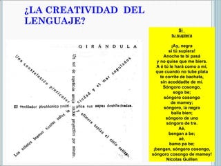 ¿LA CREATIVIDAD  DEL LENGUAJE? Si  tu supiera   ¡Ay, negra si tú supiera! Anoche te bi pasá y no quise que me biera. A é tú le hará como a mí, que cuando no tube plata te corrite de bachata, sin acoddadte de mí. Sóngoro cosongo, sogo be; sóngoro cosongo de mamey; sóngoro, la negra baila bien; sóngoro de uno sóngoro de tre. Aé, bengan a be; aé, bamo pa be; ¡bengan, sóngoro cosongo, sóngoro cosongo de mamey! Nicolas Guillen 