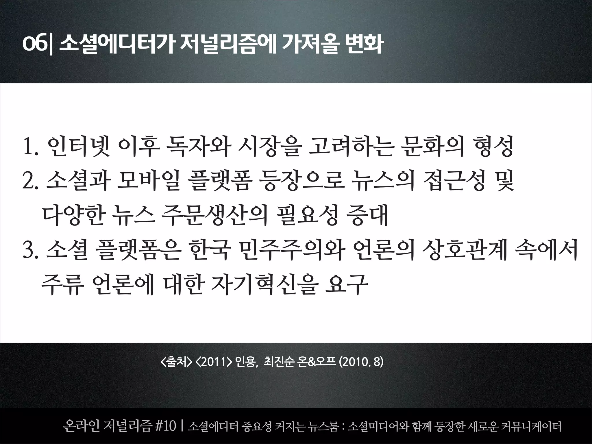 06| 소셜에디터가 저널리즘에 가져올 변화




1. 인터넷 이후 독자와 시장을 고려하는 문화의 형성
2. 소셜과 모바일 플랫폼 등장으로 뉴스의 접근성 및
  다양한 뉴스 주문생산의 필요성 증대
3. 소셜 플랫폼은 한국 민주주의와 언론의 상호관계 속에서
  주류 언론에 대한 자기혁신을 요구


             출처2011인용,최진순온오프(2010.8)




  온라인 저널리즘 #10 | 소셜에디터 중요성 커지는 뉴스룸 : 소셜미디어와 함께 등장한 새로운 커뮤니케이터
 