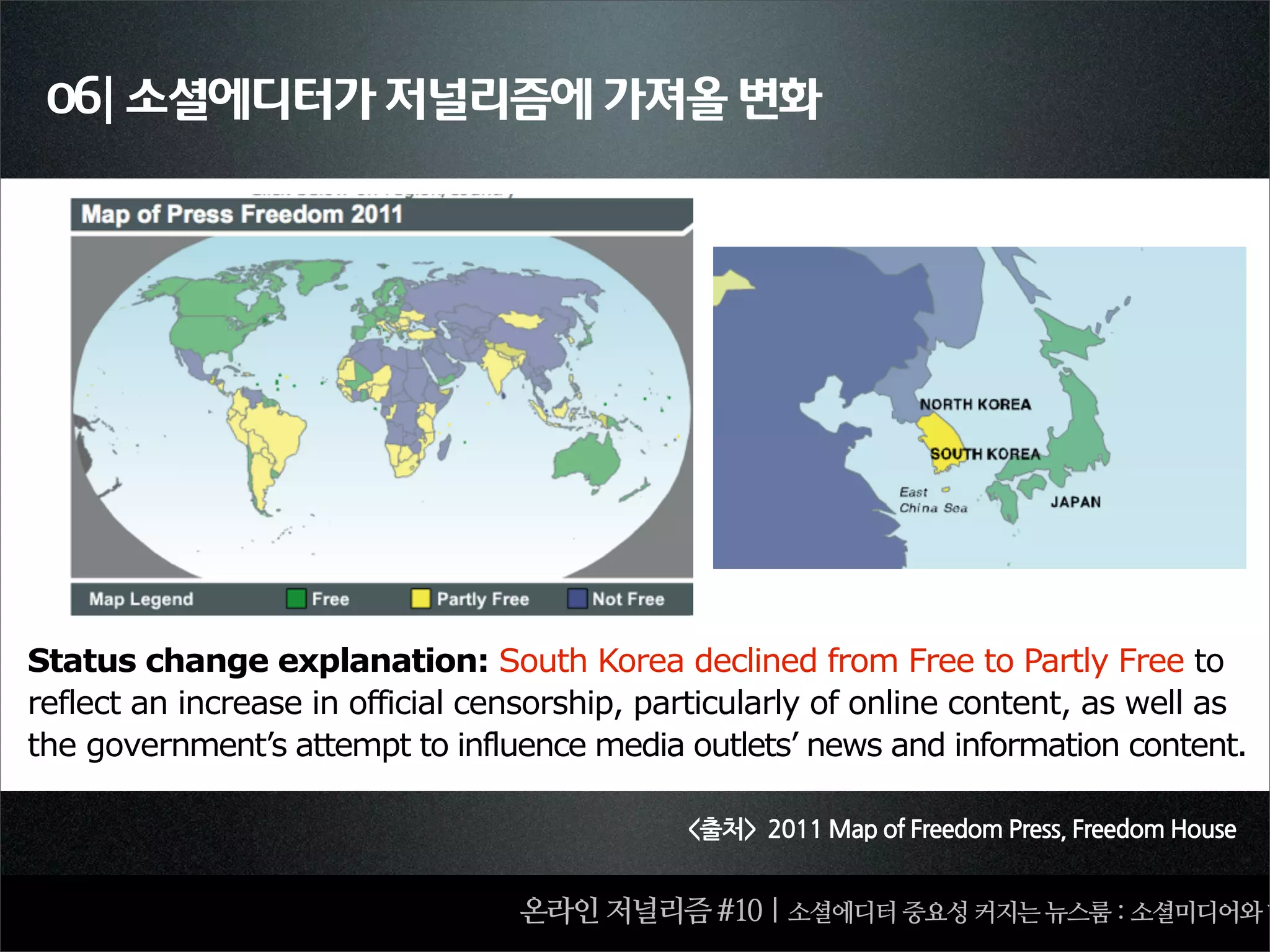 06| 소셜에디터가 저널리즘에 가져올 변화




Status change explanation: South Korea declined from Free to Partly Free to
reflect an increase in official censorship, particularly of online content, as well as
the government’s attempt to influence media outlets’ news and information content.

                                              출처2011MapofFreedomPress,FreedomHouse


                                  온라인 저널리즘 #10 | 소셜에디터 중요성 커지는 뉴스룸 : 소셜미디어와 함
 