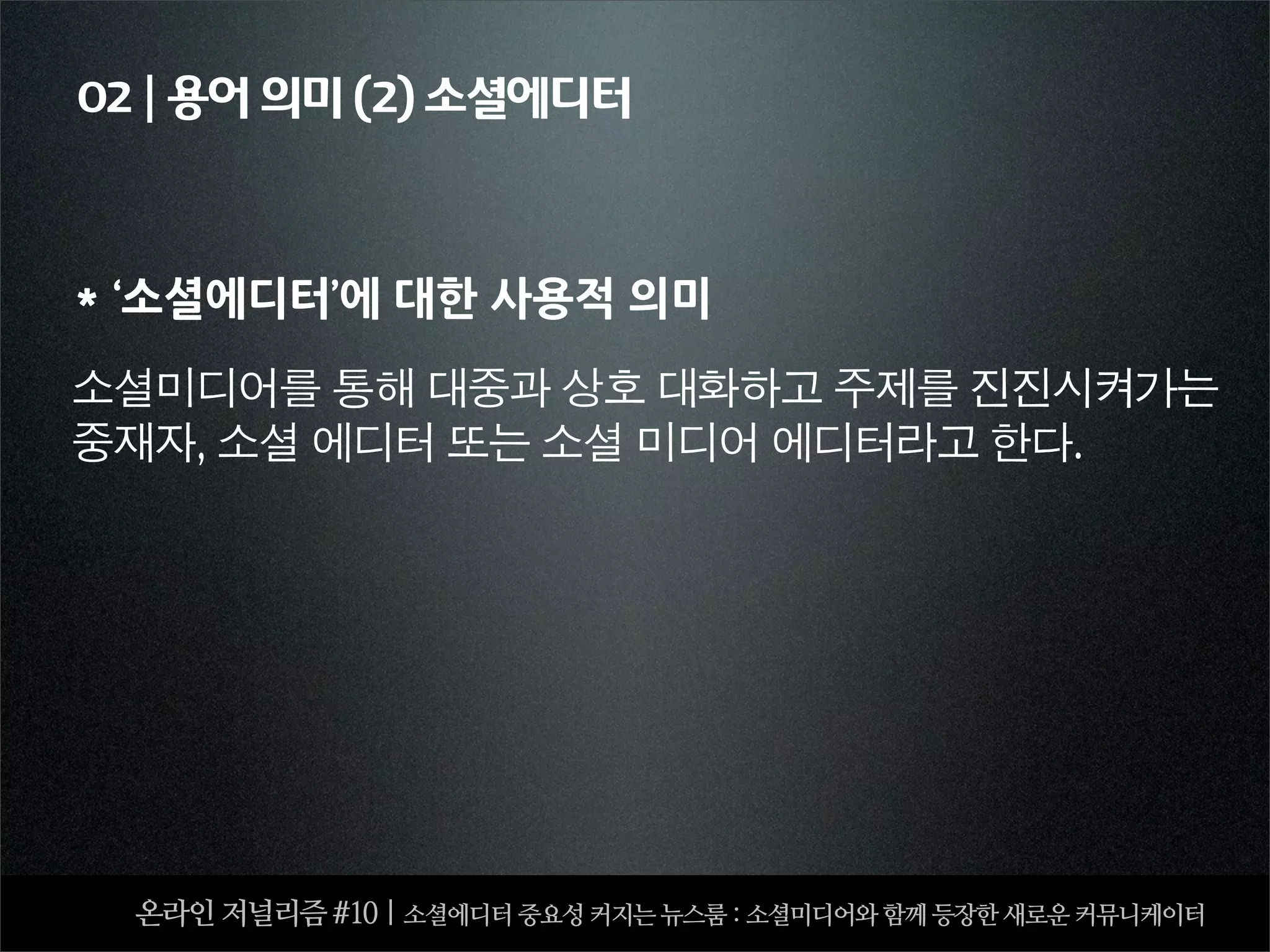 02 | 용어 의미 (2) 소셜에디터



*‘소셜에디터’에대한사용적의미

소셜미디어를	 통해	 대중과	 상호	 대화하고	 주제를	 진진시켜가는	 
중재자,	 소셜	 에디터	 또는	 소셜	 미디어	 에디터라고	 한다.




    온라인 저널리즘 #10 | 소셜에디터 중요성 커지는 뉴스룸 : 소셜미디어와 함께 등장한 새로운 커뮤니케이터
 