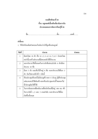 324

                                     แบบฝึ กทักษะที่ 10
                           เรื่อง กฎเกณฑ์ เบืองต้ นเกียวกับการนับ
                                             ้        ่
                             ประกอบแผนการจัดการเรียนรู้ ที่ 10

          ชื่อ…………………………………………..ชั้ น………………..เลขที่…….

คาชี้แจง
1. ให้นกเรี ยนเติมคาตอบลงในช่องว่างให้ถูกต้องสมบูรณ์
        ั

ข้ อที่                           คาถาม                             คาตอบ
   1 มีเลขโดด 10 ตัว คือ 0, 1, 2, 3, 4, 5, 6, 7, 8, 9 นาเลขโดด
        เหล่านี้มาสร้างจานวนที่มีสองหลักได้กี่จานวน
   2 จงหาจานวนวิธีท้ งหมดในการทาข้อสอบปรนัย 4 ตัวเลือก
                           ั
        จานวน 10 ข้อ
   3 มีนก 3 ตัว และต้นไม้ใหญ่ 4 ต้น จงหาจานวนวิธีที่นก 3
        ตัว บินไปเกาะต้นไม้ 5 ต้นนี้
   4 ห้องประชุมห้องหนึ่งมีประตูเข้า -ออก 8 ประตู ผูเ้ ข้าประชุม
        แต่ละคนจะมีวธีเดินเข้า-ออกห้องประชุมแห่งนี้โดยออกไม่
                        ิ
        ซ้ าประตูเดิมได้กี่วธี
                             ิ
   5 ในการจับฉลากเพื่อหยิบรายชื่อนักเรี ยนที่มีอยู่ 100 คน เข้า
        รับรางวัลที่ 1, 2 และ 3 ตามลาดับ จงหาจานวนวิธีที่จะ
        เกิดขึ้นทั้งหมด
 