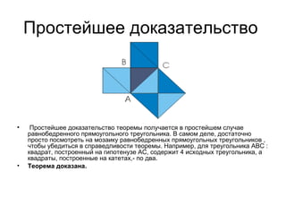 Простейшее доказательство    Простейшее доказательство теоремы получается в простейшем случае равнобедренного прямоугольного треугольника. В самом деле, достаточно просто посмотреть на мозаику равнобедренных прямоугольных треугольников , чтобы убедиться в справедливости теоремы. Например, для треугольника ABC : квадрат, построенный на гипотенузе АС, содержит 4 исходных треугольника, а квадраты, построенные на катетах,- по два. Теорема доказана.   