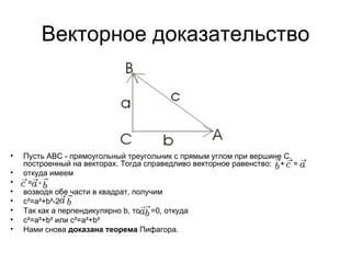 Векторное доказательство Пусть АВС - прямоугольный треугольник с прямым углом при вершине С, построенный на векторах. Тогда справедливо векторное равенство:  +  =  откуда имеем   =   -  возводя обе части в квадрат, получим c²=a²+b²-2 Так как a перпендикулярно b, то  =0, откуда c²=a²+b² или c²=a²+b² Нами снова  доказана теорема  Пифагора. 