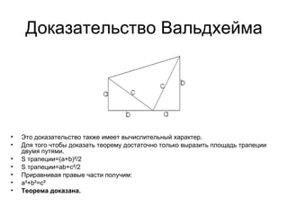 Доказательство Вальдхейма Это доказательство также имеет вычислительный характер. Для того чтобы доказать теорему достаточно только выразить площадь трапеции двумя путями. S трапеции=(a+b)²/2 S трапеции=ab+c²/2 Приравнивая правые части получим: a²+b²=c² Теорема доказана. 