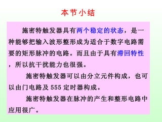 本节小结 　　施密特触发器具有 两个稳定的状态 ，是一种能够把输入波形整形成为适合于数字电路需要的矩形脉冲的电路。而且由于具有 滞回特性 ，所以抗干扰能力也很强。　　 施密特触发器可以由分立元件构成，也可以由门电路及 555 定时器构成。　　 施密特触发器在脉冲的产生和整形电路中应用很广。 
