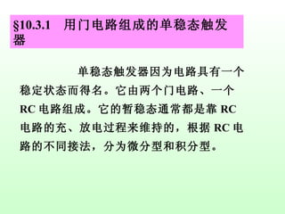 §10.3.1  用门电路组成的单稳态触发器 单稳态触发器因为电路具有一个稳定状态而得名。它由两个门电路、一个 RC 电路组成。它的暂稳态通常都是靠 RC 电路的充、放电过程来维持的，根据 RC 电路的不同接法，分为微分型和积分型。 